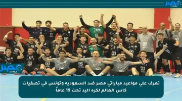 تعرف على مواعيد مباراتي مصر ضد السعودية وتونس في تصفيات كأس العالم لكرة اليد تحت 19 عاماً